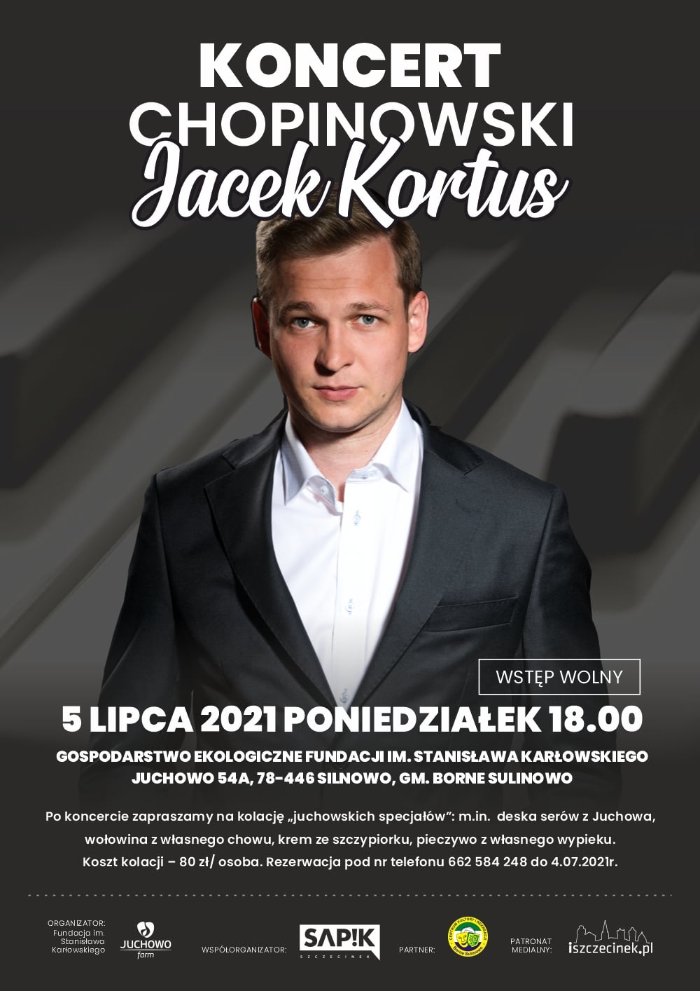 KONCERT CHOPINOWSKI Jacek Kortus WSTĘP WOLNY 5 LIPCA 2021 PONIEDZIAŁEK 18.00 GOSPODARSTWO EKOLOGICZNE FUNDACJI IM. STANISŁAWA KARŁOWSKIEGO JUCHOWO 54A, 78-446 SILNOWO, GM. BORNE SULINO WO Po koncercie zapraszamy na kolację „juchowskich specjałów": m.in. deska serów z Juchowa, wołowina z własnego chowu, krem ze szczypiorku, pieczywo z własnego wypieku. Koszt kolacji - 80 zł/ osoba. Rezerwacja pod nr telefonu 662 584 248 do 4.07.2021r. ORGANIZATOR: Fundacja im. Stanisława Karłowskiego