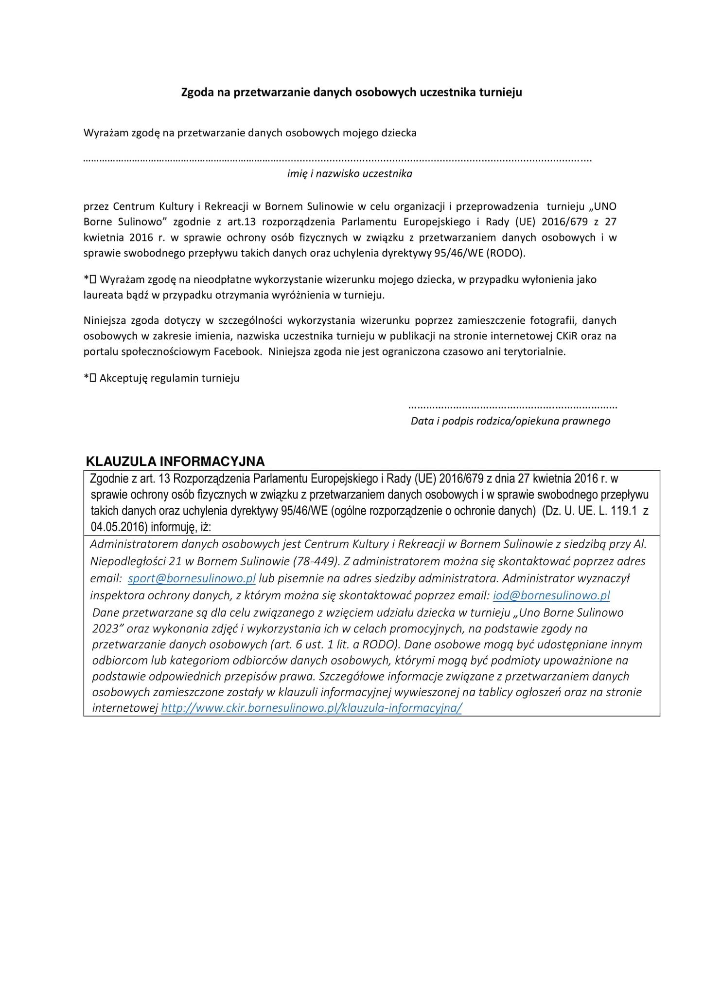 Zgoda na przetwarzanie danych osobowych uczestnika turnieju Wyrażam zgodę na przetwarzanie danych osobowych mojego dziecka imię i nazwisko uczestnika przez Centrum Kultury i Rekreacji w Bornem Sulinowie w celu organizacji i przeprowadzenia turnieju „UNO Borne Sulinowo" zgodnie z art.13 rozporządzenia Parlamentu Europejskiego i Rady (UE) 2016/679 z 27 kwietnia 2016 r. w sprawie ochrony osób fizycznych w związku z przetwarzaniem danych osobowych i w sprawie swobodnego przepływu takich danych oraz uchylenia dyrektywy 95/46/WE (RODO). * Wyrażam zgodę na nieodpłatne wykorzystanie wizerunku mojego dziecka, w przypadku wyłonienia jako laureata bądź w przypadku otrzymania wyróżnienia w turnieju. Niniejsza zgoda dotyczy w szczególności wykorzystania wizerunku poprzez zamieszczenie fotografii, danych osobowych w zakresie imienia, nazwiska uczestnika turnieju w publikacji na stronie internetowej CKIR oraz na portalu społecznościowym Facebook. Niniejsza zgoda nie jest ograniczona czasowo ani terytorialnie. * Akceptuję regulamin turnieju Data i podpis rodzica/opiekuna prawnego KLAUZULA INFORMACYJNA Zgodnie z art. 13 Rozporządzenia Parlamentu Europejskiego i Rady (UE) 2016/679 z dnia 27 kwietnia 2016 r. w sprawie ochrony osób fizycznych w związku z przetwarzaniem danych osobowych i w sprawie swobodnego przepływu takich danych oraz uchylenia dyrektywy 95/46/WE (ogólne rozporządzenie o ochronie danych) (Dz. U. UE. L. 119.1 z 04.05.2016) informuję, iż: Administratorem danych osobowych jest Centrum Kultury i Rekreacji w Bornem Sulinowie z siedzibą przy Al. Niepodległości 21 w Bornem Sulinowie (78-449). Z administratorem można się skontaktować poprzez adres email: sport@bornesulinowo.pl lub pisemnie na adres siedziby administratora. Administrator wyznaczył inspektora ochrony danych, z którym można się skontaktować poprzez email: iod@bornesulinowo.pl Dane przetwarzane są dla celu związanego z wzięciem udziału dziecka w turnieju,,Uno Borne Sulinowo 2023" oraz wykonania zdjęć i wykorzystania ich w celach promocyjnych, na podstawie zgody na przetwarzanie danych osobowych (art. 6 ust. 1 lit. a RODO). Dane osobowe mogą być udostępniane innym odbiorcom lub kategoriom odbiorców danych osobowych, którymi mogą być podmioty upoważnione na podstawie odpowiednich przepisów prawa. Szczegółowe informacje związane z przetwarzaniem danych osobowych zamieszczone zostały w klauzuli informacyjnej wywieszonej na tablicy ogłoszeń oraz na stronie internetowej https://ckir.bornesulinowo.pl/klauzula-informacyjna/