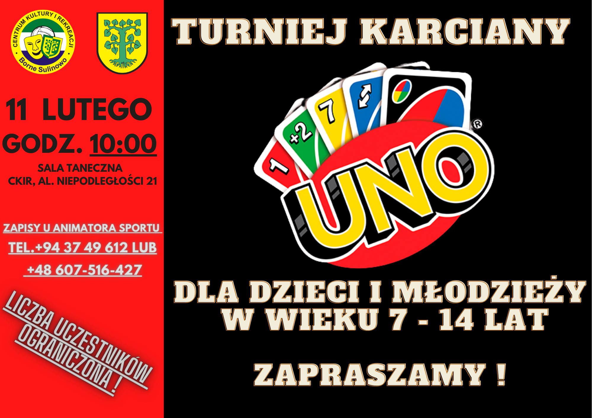 11 LUTEGO GODZ. 10:00 SALA TANECZNA Centrum Kultury i Rekreacji, AL. NIEPODLEGŁOŚCI 21 TURNIEJ KARCIANY UNO DLA DZIECI I MŁODZIEŻY W WIEKU 7 - 14 LAT ZAPRASZAMY! ZAPISY U ANIMATORA SPORTU TEL. +94 37 49 612 LUB +48 607-516-427 LICZBA UCZESTNIKÓW OGRANICZONA!