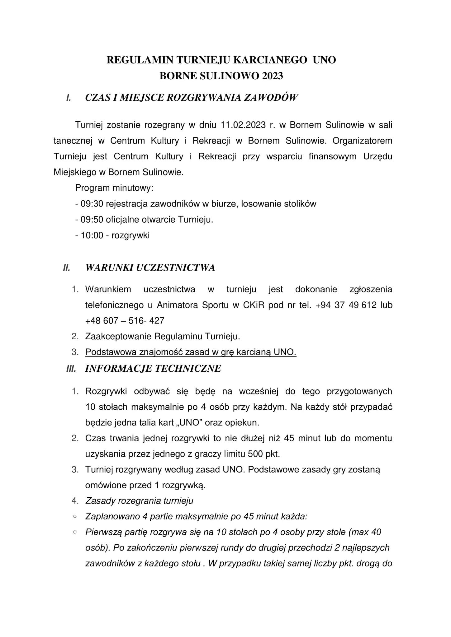 REGULAMIN TURNIEJU KARCIANEGO UNO BORNE SULINOWO 2023 I. CZAS I MIEJSCE ROZGRYWANIA ZAWODÓW Turniej zostanie rozegrany w dniu 11.02.2023 r. w Bornem Sulinowie w sali tanecznej w Centrum Kultury i Rekreacji w Bornem Sulinowie. Organizatorem Turnieju jest Centrum Kultury i Rekreacji przy wsparciu finansowym Urzędu Miejskiego w Bornem Sulinowie. Program minutowy: - 09:30 rejestracja zawodników w biurze, losowanie stolików - 09:50 oficjalne otwarcie Turnieju. - 10:00 rozgrywki II. WARUNKI UCZESTNICTWA 1. Warunkiem uczestnictwa W turnieju jest dokonanie zgłoszenia telefonicznego u Animatora Sportu w CKIR pod nr tel. +94 37 49 612 lub +48 607516-427 2. Zaakceptowanie Regulaminu Turnieju. 3. Podstawowa znajomość zasad w grę karcianą UNO. III. INFORMACJE TECHNICZNE 1. Rozgrywki odbywać się będę na wcześniej do tego przygotowanych 10 stołach maksymalnie po 4 osób przy każdym. Na każdy stół przypadać będzie jedna talia kart,,UNO” oraz opiekun. 2. Czas trwania jednej rozgrywki to nie dłużej niż 45 minut lub do momentu uzyskania przez jednego z graczy limitu 500 pkt. 3. Turniej rozgrywany według zasad UNO. Podstawowe zasady gry zostaną omówione przed 1 rozgrywką. 4. Zasady rozegrania turnieju Zaplanowano 4 partie maksymalnie po 45 minut każda: Pierwszą partię rozgrywa się na 10 stołach po 4 osoby przy stole (max 40 osób). Po zakończeniu pierwszej rundy do drugiej przechodzi 2 najlepszych zawodników z każdego stołu. W przypadku takiej samej liczby pkt. drogą do
