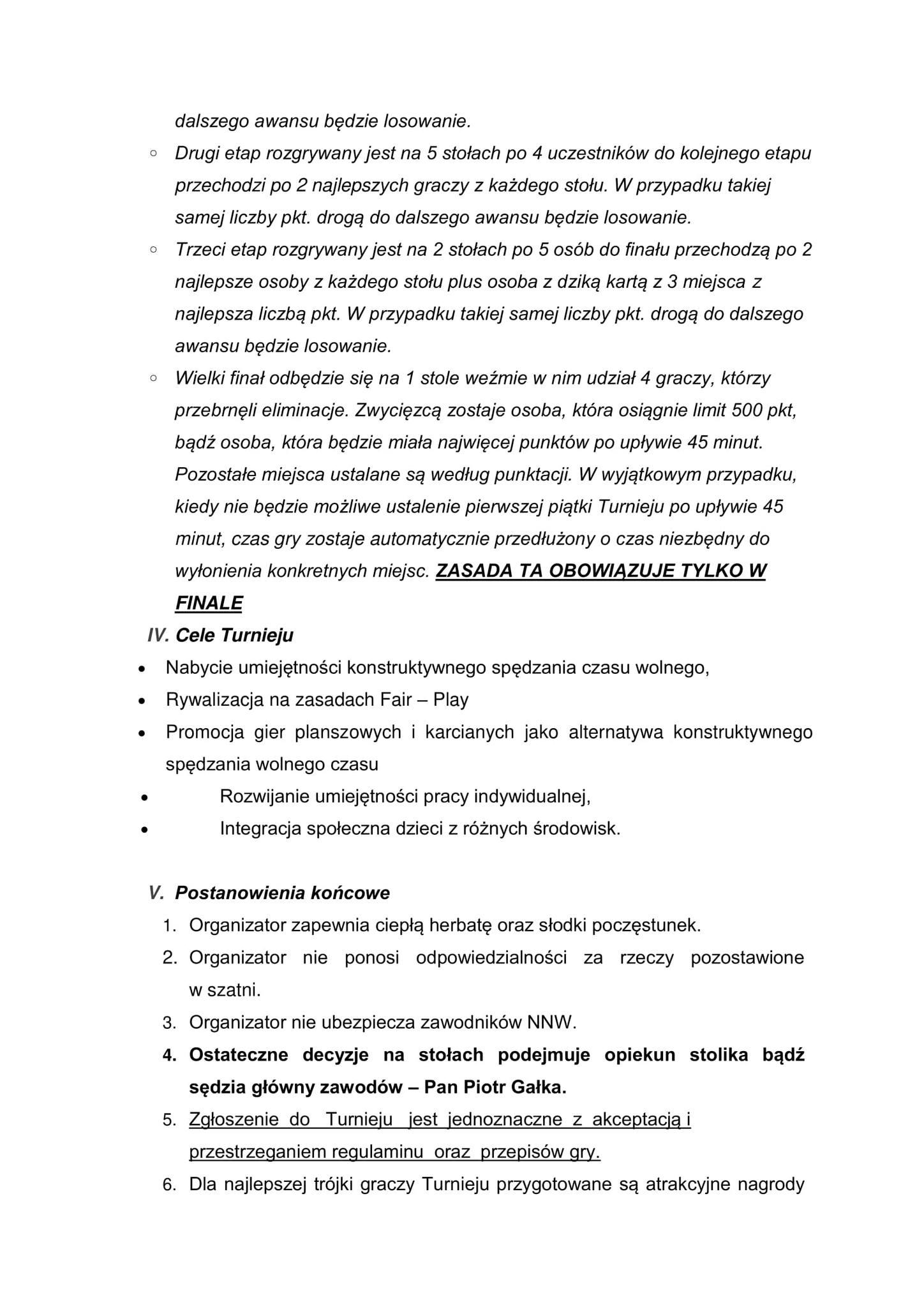 dalszego awansu będzie losowanie. Drugi etap rozgrywany jest na 5 stołach po 4 uczestników do kolejnego etapu przechodzi po 2 najlepszych graczy z każdego stołu. W przypadku takiej samej liczby pkt. drogą do dalszego awansu będzie losowanie. Trzeci etap rozgrywany jest na 2 stołach po 5 osób do finału przechodzą po najlepsze osoby z każdego stołu plus osoba z dziką kartą z 3 miejsca z najlepsza liczbą pkt. W przypadku takiej samej liczby pkt. drogą do dalszego awansu będzie losowanie. Wielki finał odbędzie się na 1 stole weźmie w nim udział 4 graczy, którzy przebrnęli eliminacje. Zwycięzcą zostaje osoba, która osiągnie limit 500 pkt, bądź osoba, która będzie miała najwięcej punktów po upływie 45 minut. Pozostałe miejsca ustalane są według punktacji. W wyjątkowym przypadku, kiedy nie będzie możliwe ustalenie pierwszej piątki Turnieju po upływie 45 minut, czas gry zostaje automatycznie przedłużony o czas niezbędny do wyłonienia konkretnych miejsc. ZASADA TA OBOWIĄZUJE TYLKO W FINALE IV. Cele Turnieju Nabycie umiejętności konstruktywnego spędzania czasu wolnego, Rywalizacja na zasadach Fair - Play Promocja gier planszowych i karcianych jako alternatywa konstruktywnego spędzania wolnego czasu Rozwijanie umiejętności pracy indywidualnej, Integracja społeczna dzieci z różnych środowisk. V. Postanowienia końcowe 1. Organizator zapewnia ciepłą herbatę oraz słodki poczęstunek. 2. Organizator nie ponosi odpowiedzialności za rzeczy pozostawione w szatni. 3. Organizator nie ubezpiecza zawodników NNW. 4. Ostateczne decyzje na stołach podejmuje opiekun stolika bądź sędzia główny zawodów - Pan Piotr Gałka. 5. Zgłoszenie do Turnieju jest jednoznaczne z akceptacją i przestrzeganiem regulaminu oraz przepisów gry. 6. Dla najlepszej trójki graczy Turnieju przygotowane są atrakcyjne nagrody